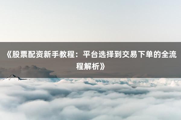 《股票配资新手教程：平台选择到交易下单的全流程解析》
