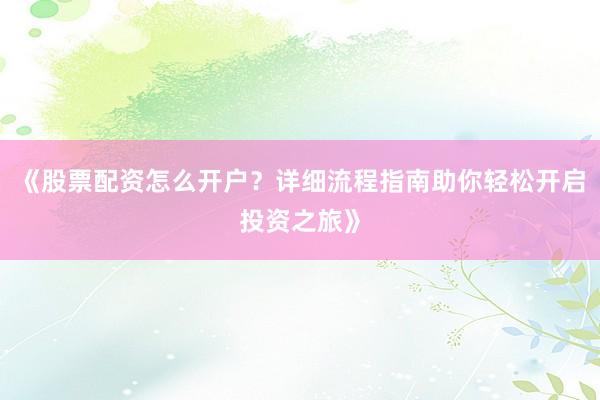 《股票配资怎么开户？详细流程指南助你轻松开启投资之旅》