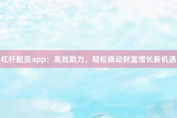 杠杆配资app：高效助力，轻松撬动财富增长新机遇