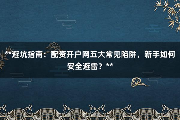 **避坑指南：配资开户网五大常见陷阱，新手如何安全避雷？**