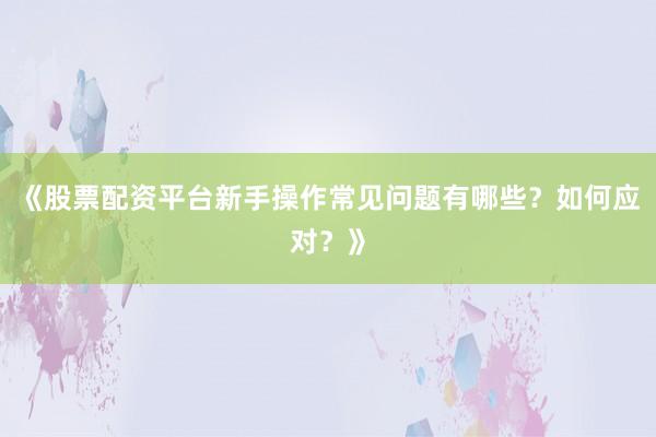 《股票配资平台新手操作常见问题有哪些？如何应对？》