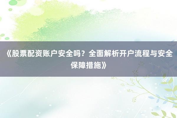 《股票配资账户安全吗？全面解析开户流程与安全保障措施》