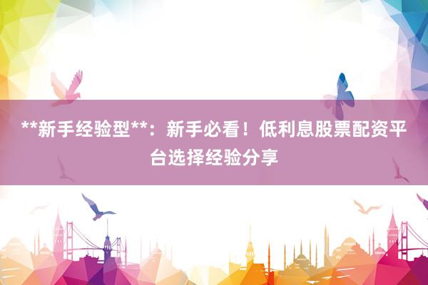 **新手经验型**：新手必看！低利息股票配资平台选择经验分享