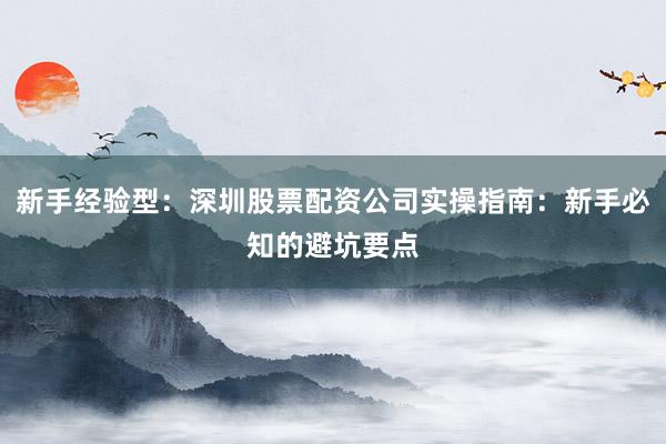 新手经验型：深圳股票配资公司实操指南：新手必知的避坑要点