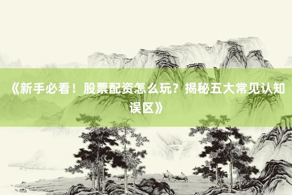 《新手必看！股票配资怎么玩？揭秘五大常见认知误区》