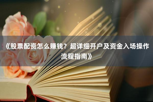 《股票配资怎么赚钱？超详细开户及资金入场操作流程指南》