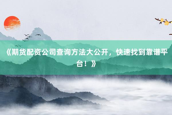 《期货配资公司查询方法大公开，快速找到靠谱平台！》