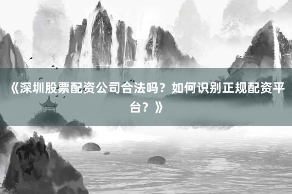 《深圳股票配资公司合法吗？如何识别正规配资平台？》
