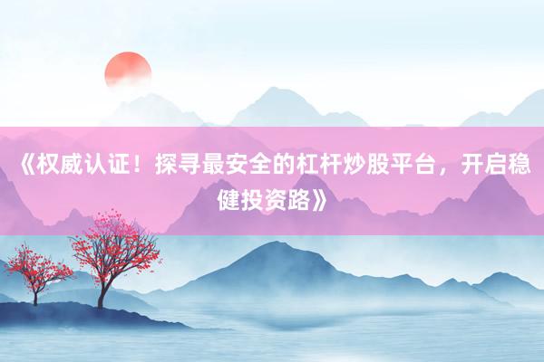 《权威认证！探寻最安全的杠杆炒股平台，开启稳健投资路》