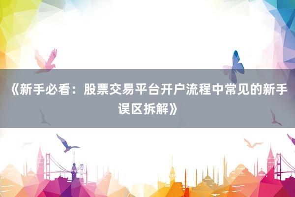 《新手必看：股票交易平台开户流程中常见的新手误区拆解》