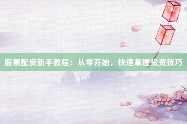 股票配资新手教程：从零开始，快速掌握投资技巧