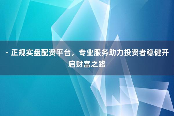 - 正规实盘配资平台，专业服务助力投资者稳健开启财富之路