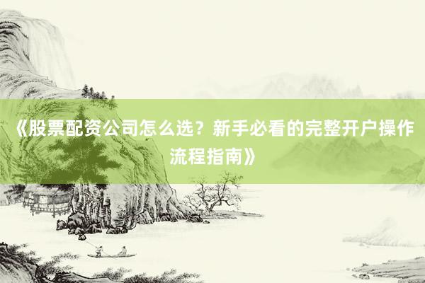 《股票配资公司怎么选？新手必看的完整开户操作流程指南》