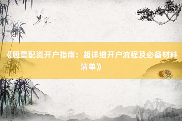 《股票配资开户指南：超详细开户流程及必备材料清单》