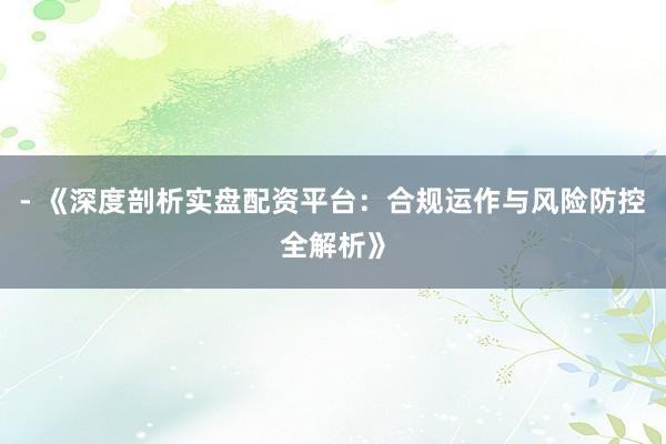 - 《深度剖析实盘配资平台：合规运作与风险防控全解析》