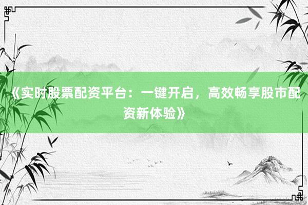 《实时股票配资平台：一键开启，高效畅享股市配资新体验》
