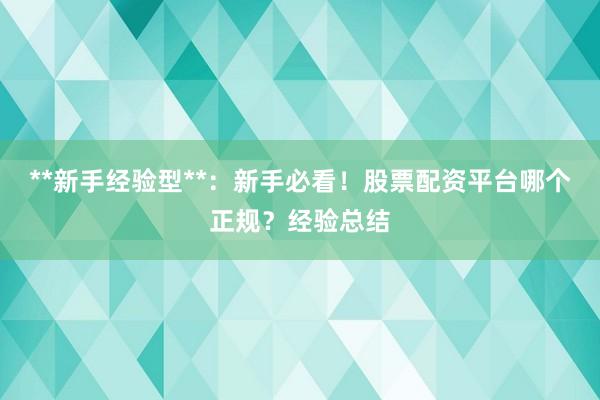 **新手经验型**：新手必看！股票配资平台哪个正规？经验总结