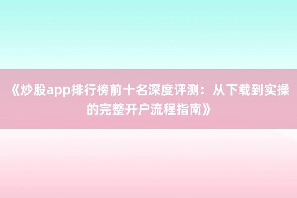 《炒股app排行榜前十名深度评测：从下载到实操的完整开户流程指南》